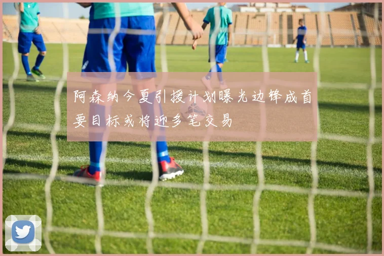 阿森纳今夏引援计划曝光边锋成首要目标或将迎多笔交易