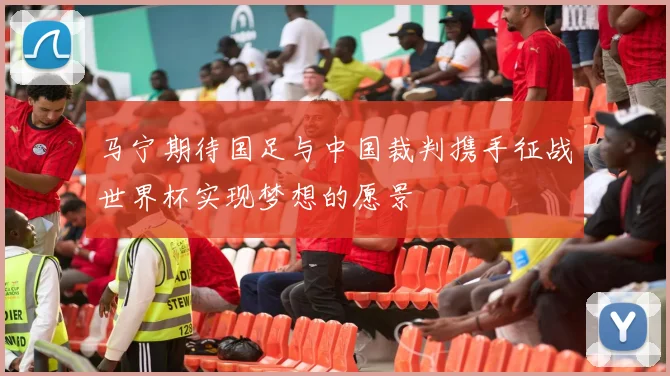 马宁期待国足与中国裁判携手征战世界杯实现梦想的愿景