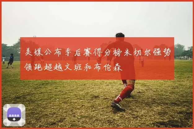 美媒公布季后赛得分榜米切尔强势领跑超越文班和布伦森