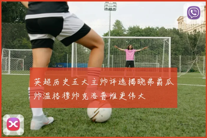 英超历史五大主帅评选揭晓弗爵瓜帅温格穆帅克洛普谁更伟大