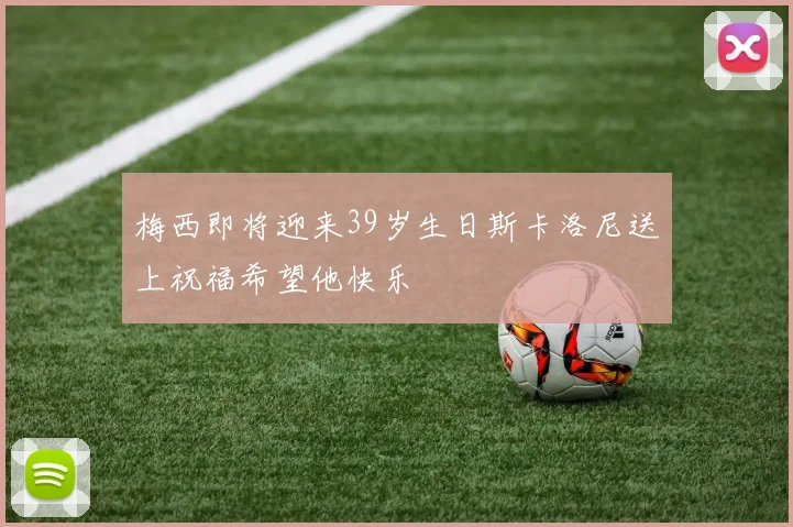 梅西即将迎来39岁生日斯卡洛尼送上祝福希望他快乐