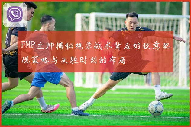 FMP主帅揭秘绝杀战术背后的故意犯规策略与决胜时刻的布局