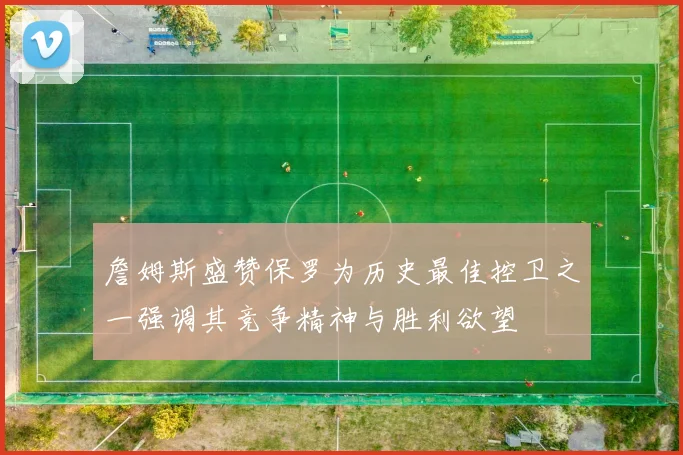 詹姆斯盛赞保罗为历史最佳控卫之一强调其竞争精神与胜利欲望