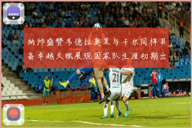 纳帅盛赞韦德拉奥果与卡尔同样具备卓越天赋展现国家队生涯初期出色表现