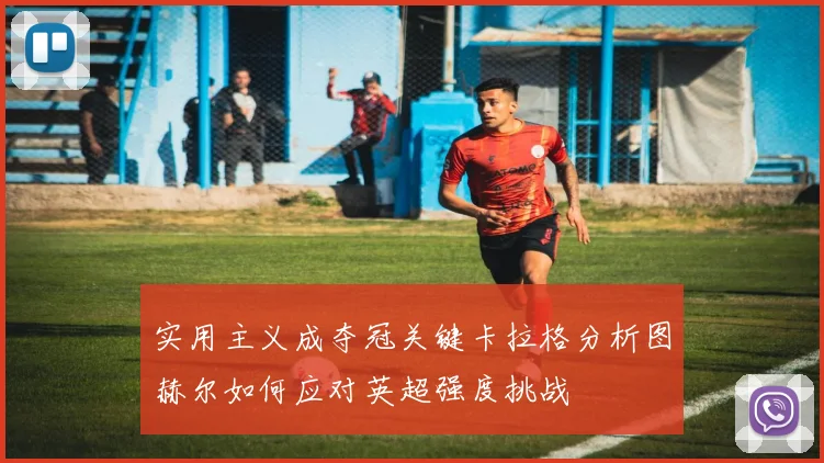 实用主义成夺冠关键卡拉格分析图赫尔如何应对英超强度挑战