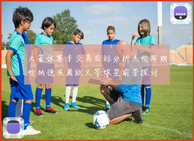 火箭休赛季交易目标分析杰伦布朗伦纳德浓眉欧文等球星前景探讨
