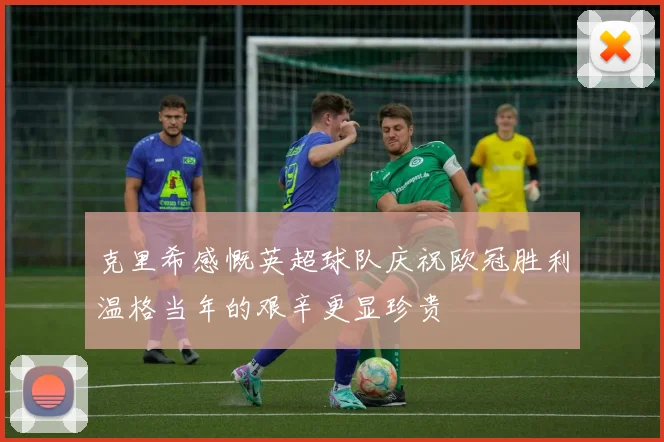克里希感慨英超球队庆祝欧冠胜利温格当年的艰辛更显珍贵