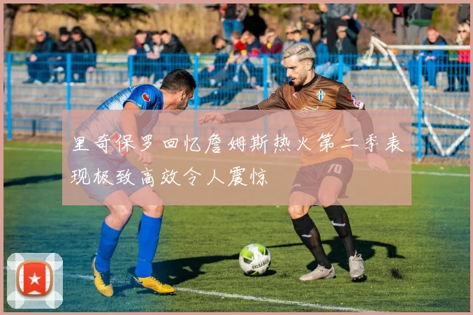 里奇保罗回忆詹姆斯热火第二季表现极致高效令人震惊