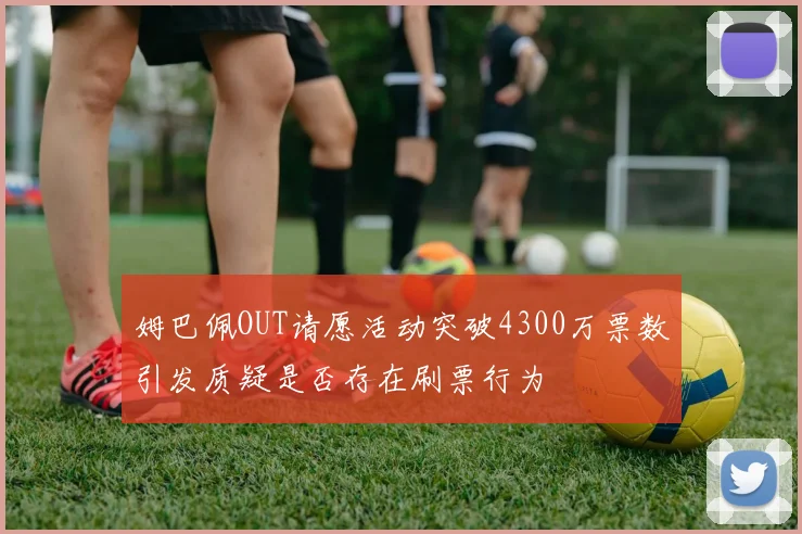 姆巴佩OUT请愿活动突破4300万票数引发质疑是否存在刷票行为