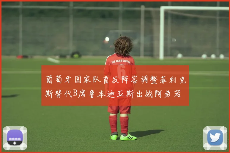 葡萄牙国家队首发阵容调整菲利克斯替代B席鲁本迪亚斯出战阿劳若