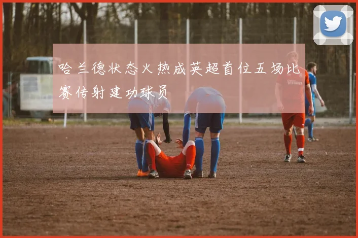 哈兰德状态火热成英超首位五场比赛传射建功球员