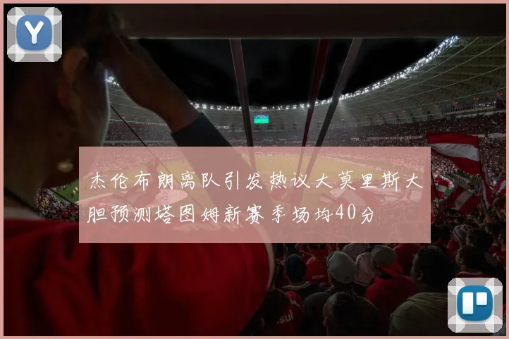 杰伦布朗离队引发热议大莫里斯大胆预测塔图姆新赛季场均40分