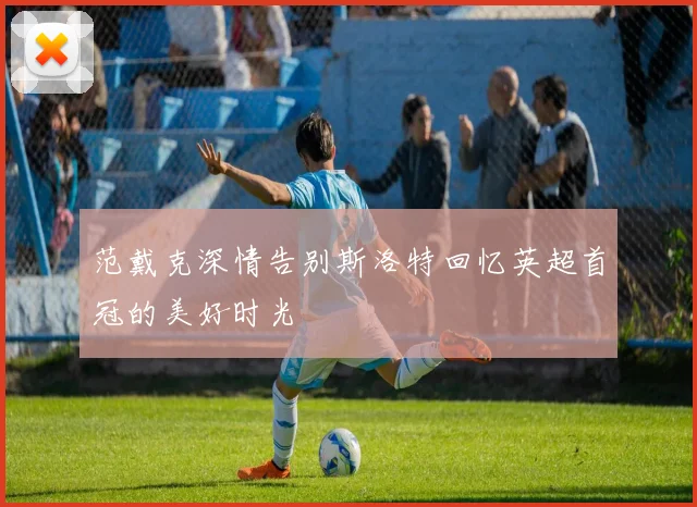 范戴克深情告别斯洛特回忆英超首冠的美好时光